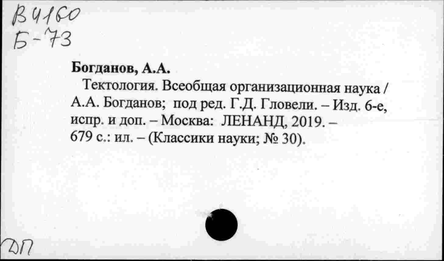 ﻿7)/?
Богданов, А.А.
Тектология. Всеобщая организационная наука / А.А. Богданов; под ред. Г.Д. Гловели. - Изд. 6-е, испр. и доп. - Москва: ЛЕНАНД, 2019. -679 с.: ил. - (Классики науки; № 30).